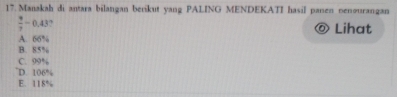 Manakah di antara bilangan berikut yang PALING MENDEKATI hasil panen oenourangan
 9/7 -0.43 ? Lihat
A. 66%
B. x<0</tex>
C. 00°
D. 106°
E. 118%