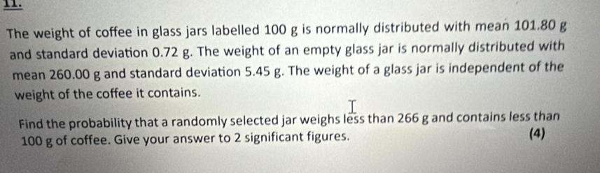 The weight of coffee in glass jars labelled 100 g is normally distributed with mean 101.80 g
and standard deviation 0.72 g. The weight of an empty glass jar is normally distributed with 
mean 260.00 g and standard deviation 5.45 g. The weight of a glass jar is independent of the 
weight of the coffee it contains. 
Find the probability that a randomly selected jar weighs less than 266 g and contains less than
100 g of coffee. Give your answer to 2 significant figures. (4)