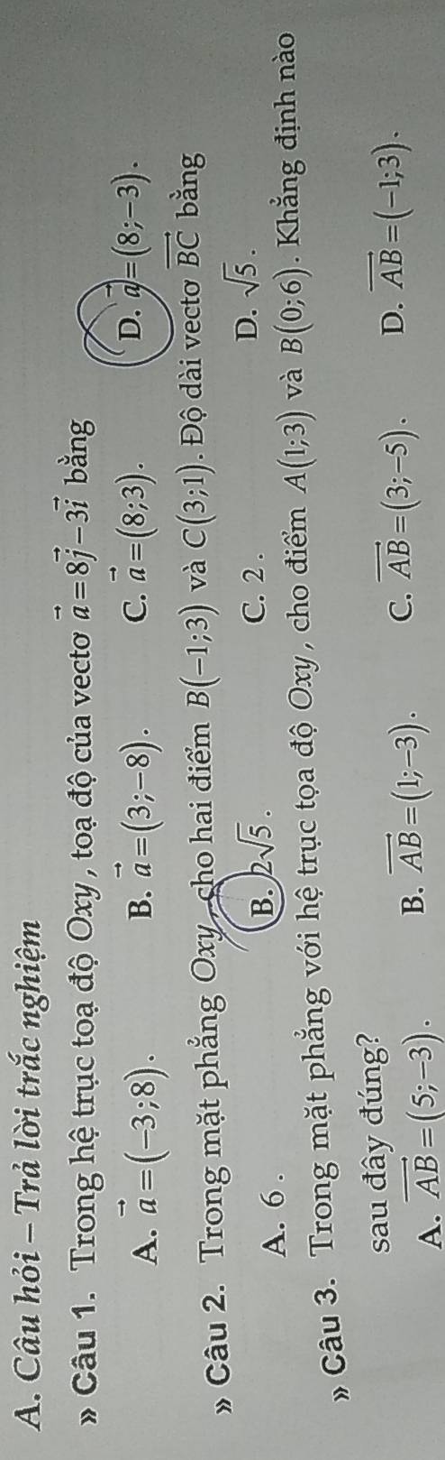 Câu hỏi - Trả lời trắc nghiệm
* Câu 1. Trong hệ trục toạ độ Oxy , toạ độ của vecto vector a=8vector j-3vector i bằng
A. vector a=(-3;8). vector a=(3;-8). 
B.
D.
C. vector a=(8;3). vector a=(8;-3). 
» Câu 2. Trong mặt phẳng Oxy , cho hai điểm B(-1;3) và C(3;1). Độ dài vecto vector BC bằng
C. 2.
A. 6.
B. 2sqrt(5).
D. sqrt(5). 
# Câu 3. Trong mặt phẳng với hệ trục tọa độ Oxy , cho điểm A(1;3) và B(0;6) Khẳng định nào
sau đây đúng?
A. vector AB=(5;-3).
B. vector AB=(1;-3). C. vector AB=(3;-5). D. vector AB=(-1;3).