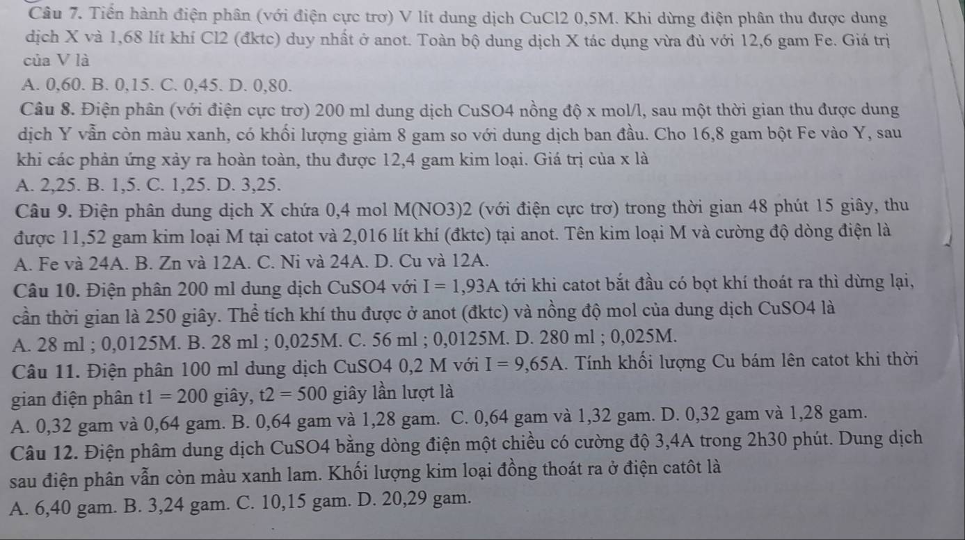 Tiến hành điện phân (với điện cực trợ) V lít dung dịch CuCl2 0,5M. Khi dừng điện phân thu được dung
dịch X và 1,68 lít khí Cl2 (đktc) duy nhất ở anot. Toàn bộ dung dịch X tác dụng vừa đủ với 12,6 gam Fe. Giá trị
của V là
A. 0,60. B. 0,15. C. 0,45. D. 0,80.
Câu 8. Điện phân (với điện cực trơ) 200 ml dung dịch CuSO4 nồng độ x mol/l, sau một thời gian thu được dung
dịch Y vẫn còn màu xanh, có khối lượng giảm 8 gam so với dung dịch ban đầu. Cho 16,8 gam bột Fe vào Y, sau
khi các phản ứng xảy ra hoàn toàn, thu được 12,4 gam kim loại. Giá trị của x là
A. 2,25. B. 1,5. C. 1,25. D. 3,25.
Câu 9. Điện phân dung dịch X chứa 0,4 mol M(NO3)2 (với điện cực trơ) trong thời gian 48 phút 15 giây, thu
được 11,52 gam kim loại M tại catot và 2,016 lít khí (đktc) tại anot. Tên kim loại M và cường độ dòng điện là
A. Fe và 24A. B. Zn và 12A. C. Ni và 24A. D. Cu và 12A.
Câu 10. Điện phân 200 ml dung dịch CuSO4 với I=1,93A tới khi catot bắt đầu có bọt khí thoát ra thì dừng lại,
cần thời gian là 250 giây. Thể tích khí thu được ở anot (đktc) và nồng độ mol của dung dịch CuSO4 là
A. 28 ml ; 0,0125M. B. 28 ml ; 0,025M. C. 56 ml ; 0,0125M. D. 280 ml ; 0,025M.
Câu 11. Điện phân 100 ml dung dịch CuSO4 0,2 M với I=9,65A 1. Tính khối lượng Cu bám lên catot khi thời
gian điện phân t1=200 giây, t2=500 giây lần lượt là
A. 0,32 gam và 0,64 gam. B. 0,64 gam và 1,28 gam. C. 0,64 gam và 1,32 gam. D. 0,32 gam và 1,28 gam.
Câu 12. Điện phâm dung dịch CuSO4 bằng dòng điện một chiều có cường độ 3,4A trong 2h30 phút. Dung dịch
sau điện phân vẫn còn màu xanh lam. Khối lượng kim loại đồng thoát ra ở điện catôt là
A. 6,40 gam. B. 3,24 gam. C. 10,15 gam. D. 20,29 gam.