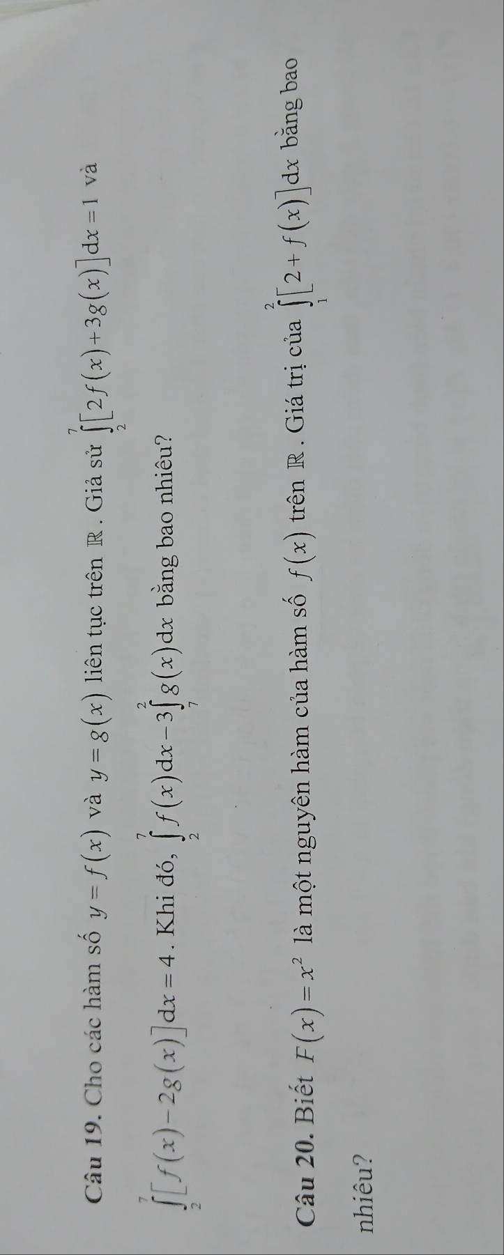 Cho các hàm số y=f(x) và y=g(x) liên tục trên R. Giả sử ∈tlimits _2^(7[2f(x)+3g(x)]dx=1 và
∈tlimits _2^7[f(x)-2g(x)]dx=4. Khi đó, ∈tlimits _2^7f(x)dx-3∈tlimits _7^2g(x)dx bằng bao nhiêu? 
Câu 20. Biết F(x)=x^2) là một nguyên hàm của hàm số f(x) trên R . Giá trị của ∈tlimits _1^2[2+f(x)]dx bǎng bao 
nhiêu?