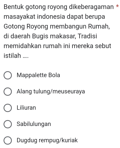 Bentuk gotong royong dikeberagaman *
masayakat indonesia dapat berupa
Gotong Royong membangun Rumah,
di daerah Bugis makasar, Tradisi
memidahkan rumah ini mereka sebut
istilah ....
Mappalette Bola
Alang tulung/meuseuraya
Liliuran
Sabilulungan
Dugdug rempug/kuriak