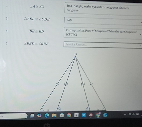 2 ∠ A≌ ∠ C In a triangle, angles opposite of congruent sides are 
congruent 
3 △ AEB≌ △ CDB SAS 
4 overline BE≌ overline BD Corresponding Parts of Congruent Triangles are Congmuent 
(CPCTC) 
5 ∠ BED≌ ∠ BDE Select a Resson... 
ch