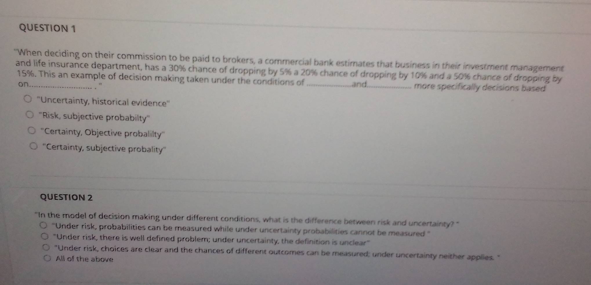 "When deciding on their commission to be paid to brokers, a commercial bank estimates that business in their investment management
and life insurance department, has a 30% chance of dropping by 5% a 20% chance of dropping by 10% and a 50% chance of dropping by
15%. This an example of decision making taken under the conditions of_
on_ . " and_
more specifically decisions based
''Uncertainty, historical evidence'
''Risk, subjective probabilty'
''Certainty, Objective probalilty''
''Certainty, subjective probality''
QUESTION 2
"In the model of decision making under different conditions, what is the difference between risk and uncertainty?"
"Under risk, probabilities can be measured while under uncertainty probabilities cannot be measured "
"Under risk, there is well defined problem; under uncertainty; the definition is unclear"
"Under risk, choices are clear and the chances of different outcomes can be measured; under uncertainty neither applies. "
All of the above