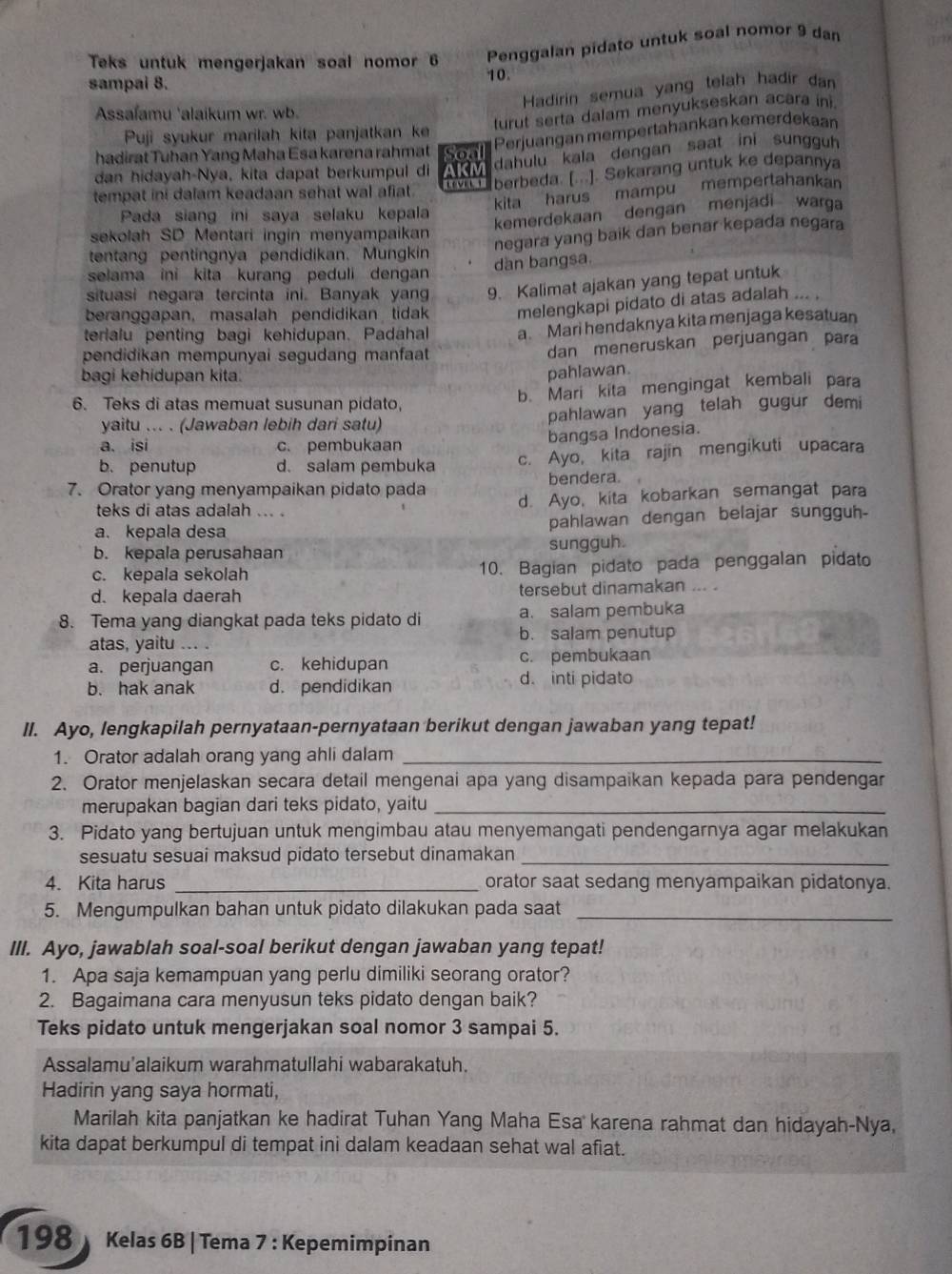 Teks untuk mengerjakan soal nomor 6 Penggalan pidato untuk soal nomor 9 dan
sampai 8. 10.
Hadirin semua yang telah hadir dan
Assafamu 'alaikum wr. wb.
turut serta dalam menyukseskan acara ini
Perjuangan mempertahankan kemerdekaan
Puji syukur marilah kita panjatkan k
hadirat Tuhan Yang Maha Esa karena rahmat Soal
dahulu kala dengan saat ini sungguh
berbeda. [...]. Sekarang untuk ke depannya
dan hidayah-Nya, kita dapat berkumpul di AKM
kita harus mampu mempertahankan
tempat ini dalam keadaan sehat wal afiat 
Pada siang ini saya selaku kepala
kemerdekaan dengan menjadi warga
sekolah SD Mentari ingin menyampaikan
negara yang baik dan benar kepada negara
tentang pentingnya pendidikan. Mungkin
dàn bangsa.
selama ini kita kurang peduli dengan 
situasi negara tercinta ini. Banyak yang 9. Kalimat ajakan yang tepat untuk
beranggapan, masalah pendidikan tidak melengkapi pidato di atas adalah ... .
terialu penting bagi kehidupan. Padahal a Mari hendaknya kita menjaga kesatuan
pendidikan mempunyai segudang manfaat
dan meneruskan perjuangan para
bagi kehidupan kita
pahlawan.
6. Teks di atas memuat susunan pidato,
b. Mari kita mengingat kembali para
yaitu ... . (Jawaban lebih dari satu) pahlawan yang telah gugur demi
a. isi c. pembukaan
bangsa Indonesia.
b. penutup d. salam pembuka c. Ayo, kita rajin mengikuti upacara
7. Orator yang menyampaikan pidato pada bendera.
teks di atas adalah ... . d. Ayo, kita kobarkan semangat para
a. kepala desa pahlawan dengan belajar sungguh-
b. kepala perusahaan sungguh.
c. kepala sekolah 10. Bagian pidato pada penggalan pidato
d. kepala daerah tersebut dinamakan
a. salam pembuka
8. Tema yang diangkat pada teks pidato di b. salam penutup
atas, yaitu .. .
a. perjuangan c. kehidupan c. pembukaan
b. hak anak d. pendidikan d. inti pidato
II. Ayo, lengkapilah pernyataan-pernyataan berikut dengan jawaban yang tepat!
1. Orator adalah orang yang ahli dalam_
2. Orator menjelaskan secara detail mengenai apa yang disampaikan kepada para pendengar
merupakan bagian dari teks pidato, yaitu_
3. Pidato yang bertujuan untuk mengimbau atau menyemangati pendengarnya agar melakukan
sesuatu sesuai maksud pidato tersebut dinamakan_
4. Kita harus _orator saat sedang menyampaikan pidatonya.
5. Mengumpulkan bahan untuk pidato dilakukan pada saat_
III. Ayo, jawablah soal-soal berikut dengan jawaban yang tepat!
1. Apa saja kemampuan yang perlu dimiliki seorang orator?
2. Bagaimana cara menyusun teks pidato dengan baik?
Teks pidato untuk mengerjakan soal nomor 3 sampai 5.
Assalamu'alaikum warahmatullahi wabarakatuh.
Hadirin yang saya hormati,
Marilah kita panjatkan ke hadirat Tuhan Yang Maha Esa karena rahmat dan hidayah-Nya,
kita dapat berkumpul di tempat ini dalam keadaan sehat wal afiat.
198  Kelas 6B | Tema 7 : Kepemimpinan