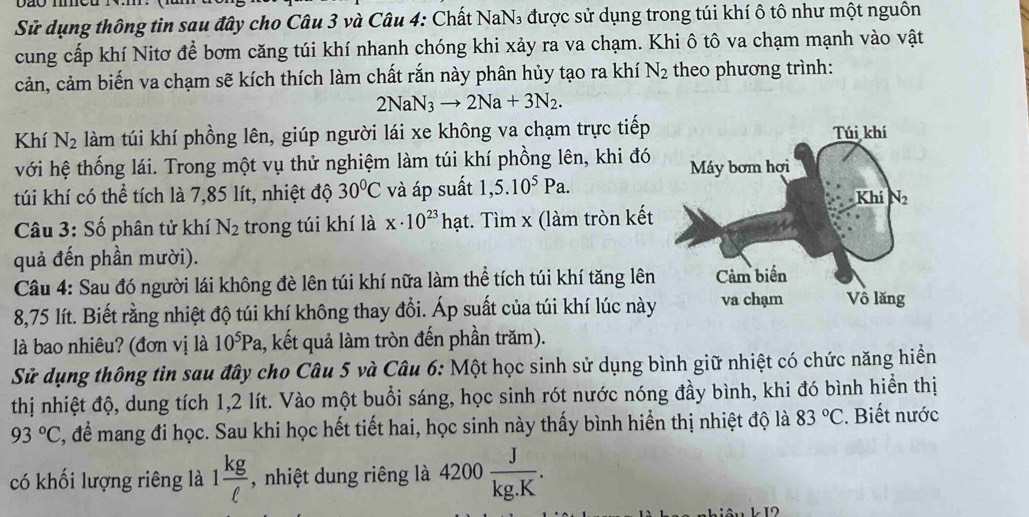 Sử dụng thông tin sau đây cho Câu 3 và Câu 4: Chất NaN₃ được sử dụng trong túi khí ô tô như một nguôn
cung cấp khí Nitơ để bơm căng túi khí nhanh chóng khi xảy ra va chạm. Khi ô tô va chạm mạnh vào vật
cản, cảm biến va chạm sẽ kích thích làm chất rắn này phân hủy tạo ra khí N_2 theo phương trình:
2NaN_3to 2Na+3N_2.
Khí N_2 làm túi khí phồng lên, giúp người lái xe không va chạm trực tiếp
với hệ thống lái. Trong một vụ thử nghiệm làm túi khí phồng lên, khi đó
túi khí có thể tích là 7,85 lít, nhiệt độ 30°C và áp suất 1,5.10^5Pa.
* Câu 3: Số phân tử khí N_2 trong túi khí là x· 10^(23) hạt. Tìm x (làm tròn kết
quả đến phần mười).
Câu 4: Sau đó người lái không đè lên túi khí nữa làm thể tích túi khí tăng lên
8,75 lít. Biết rằng nhiệt độ túi khí không thay đồi. Áp suất của túi khí lúc này
là bao nhiêu? (đơn vị là 10^5Pa. 1, kết quả làm tròn đến phần trăm).
Sử dụng thông tìn sau đây cho Câu 5 và Câu 6: Một học sinh sử dụng bình giữ nhiệt có chức năng hiển
thị nhiệt độ, dung tích 1,2 lít. Vào một buổi sáng, học sinh rót nước nóng đầy bình, khi đó bình hiển thị
93°C C, để mang đi học. Sau khi học hết tiết hai, học sinh này thấy bình hiển thị nhiệt độ là 83°C :. Biết nước
có khối lượng riêng là 1 kg/ell   , nhiệt dung riêng là 4200 J/kg.K .