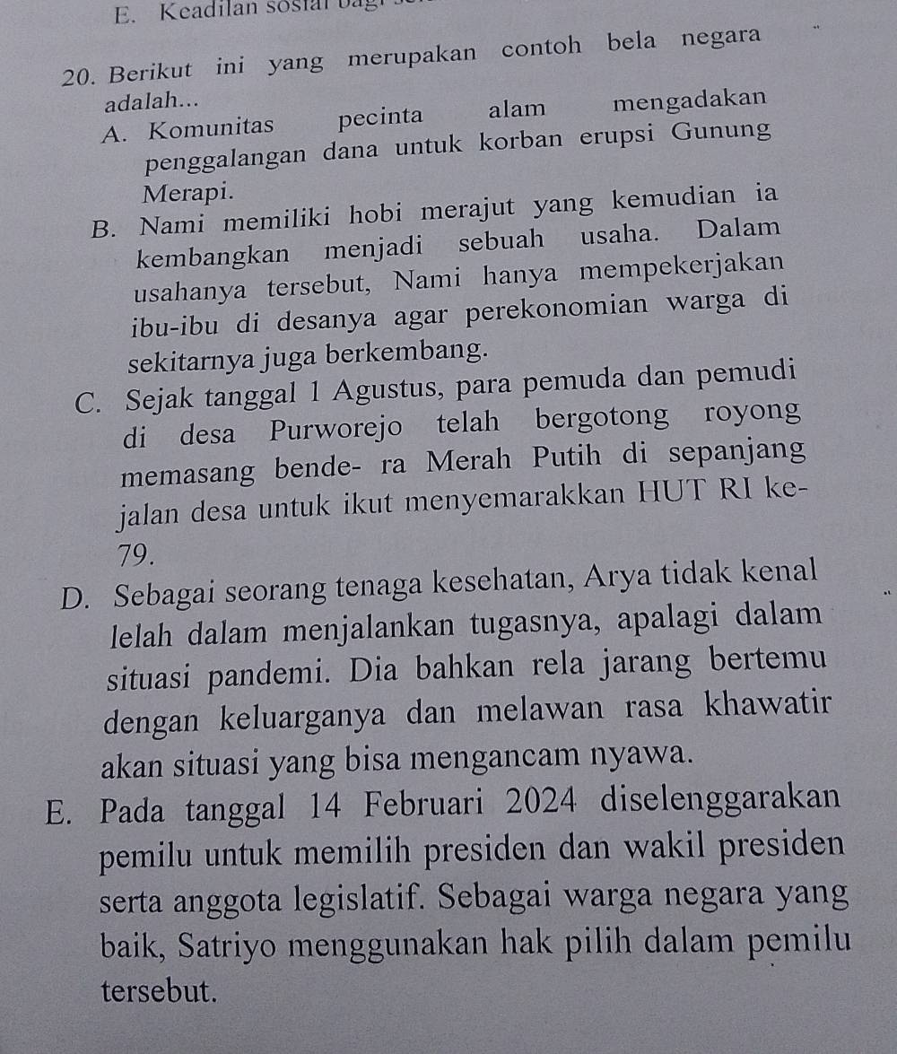 Keadilan sostal bagt
20. Berikut ini yang merupakan contoh bela negara
adalah...
A. Komunitas pecinta alam mengadakan
penggalangan dana untuk korban erupsi Gunung
Merapi.
B. Nami memiliki hobi merajut yang kemudian ia
kembangkan menjadi sebuah usaha. Dalam
usahanya tersebut, Nami hanya mempekerjakan
ibu-ibu di desanya agar perekonomian warga di
sekitarnya juga berkembang.
C. Sejak tanggal 1 Agustus, para pemuda dan pemudi
di desa Purworejo telah bergotong royong
memasang bende- ra Merah Putih di sepanjang
jalan desa untuk ikut menyemarakkan HUT RI ke-
79.
D. Sebagai seorang tenaga kesehatan, Arya tidak kenal
lelah dalam menjalankan tugasnya, apalagi dalam
situasi pandemi. Dia bahkan rela jarang bertemu
dengan keluarganya dan melawan rasa khawatir 
akan situasi yang bisa mengancam nyawa.
E. Pada tanggal 14 Februari 2024 diselenggarakan
pemilu untuk memilih presiden dan wakil presiden .
serta anggota legislatif. Sebagai warga negara yang
baik, Satriyo menggunakan hak pilih dalam pemilu
tersebut.