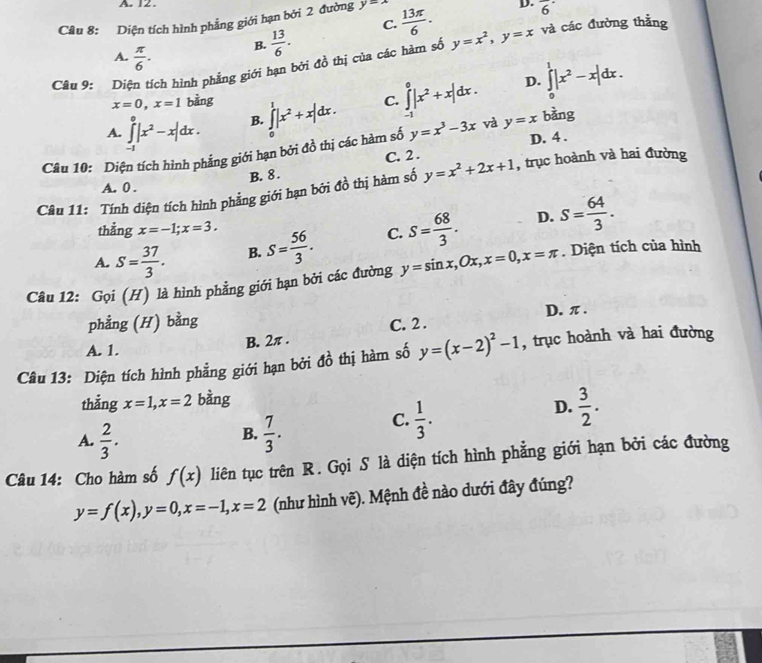 12 .
Câu 8: Diện tích hình phẳng giới hạn bởi 2 đường y=lambda  13π /6 .
D. overline 6^((·)
C.
A. frac π)6.
B.  13/6 .
Câu 9: Diện tích hình phẳng giới hạn bởi đồ thị của các hàm số y=x^2,y=x và các đường thằng
x=0,x=1 bằng C. ∈tlimits _(-1)^0|x^2+x|dx.
D. ∈tlimits _0^(1|x^2)-x|dx.
A. ∈tlimits _(-1)^0|x^2-x|dx.
∈tlimits _0^(1|x^2)+x|dx.
B.
Câu 10: Diện tích hình phẳng giới hạn bởi ( 4 1/2  thị các hàm số y=x^3-3x và y=x bàng
C. 2 . D. 4 .
B. 8 .
Câu 11: Tính diện tích hình phẳng giới hạn bởi đồ thị hàm số y=x^2+2x+1 , trục hoành và hai đường
A. 0 .
thẳng x=-1;x=3. C. S= 68/3 .
D. S= 64/3 .
A. S= 37/3 .
B. S= 56/3 .
Câu 12: Gọi (H) là hình phẳng giới hạn bởi các đường y=sin x,Ox,x=0,x=π. Diện tích của hình
phẳng (H) bằng D. π .
A. 1. B. 2π . C. 2 .
Câu 13: Diện tích hình phẳng giới hạn bởi đồ thị hàm số y=(x-2)^2-1 , trục hoành và hai đường
thẳng x=1,x=2 bàng
D.  3/2 .
B.
A.  2/3 .  7/3 .
C.  1/3 .
Câu 14: Cho hàm số f(x) liên tục trên R. Gọi S là diện tích hình phẳng giới hạn bởi các đường
y=f(x),y=0,x=-1,x=2 (như hình vẽ). Mệnh đề nào dưới đây đúng?