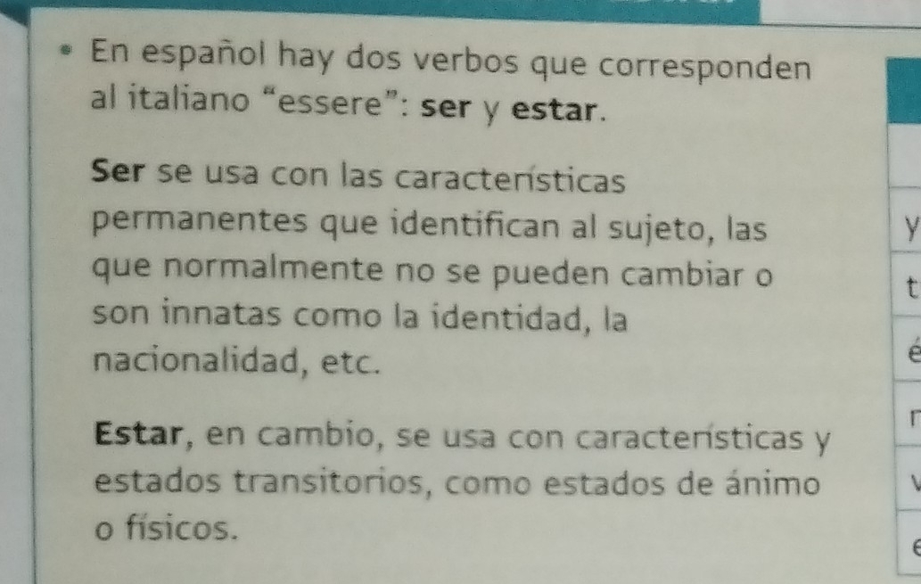 En español hay dos verbos que corresponden 
al italiano “essere”: ser y estar. 
Ser se usa con las características 
permanentes que identifican al sujeto, las y 
que normalmente no se pueden cambiar o 
t 
son innatas como la identidad, la 
nacionalidad, etc. 
é 
r 
Estar, en cambio, se usa con características y 
estados transitorios, como estados de ánimo 
o físicos.