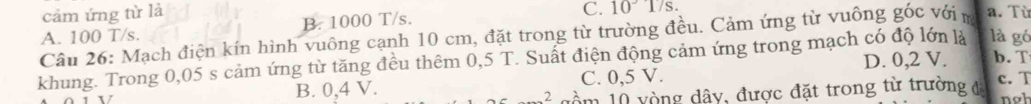 cảm ứng từ là a. Từ
B. 1000 T/s. C. 10°17s. 
Câu 26: Mạch điện kín hình vuông cạnh 10 cm, đặt trong từ trường đều. Cảm ứng từ vuông góc vớin A. 100 T/s.
D. 0,2 V. b. T
khung. Trong 0,05 s cảm ứng từ tăng đều thêm 0,5 T. Suất điện động cảm ứng trong mạch có độ lớn là là gó
B. 0,4 V. C. 0,5 V. c. T
2 dầm 10 vòng dây, được đặt trong từ trường đá nob