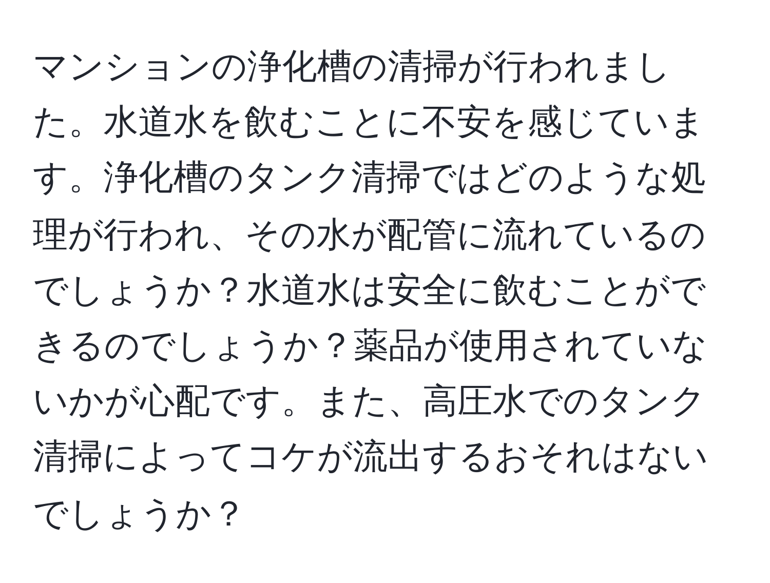 マンションの浄化槽の清掃が行われました。水道水を飲むことに不安を感じています。浄化槽のタンク清掃ではどのような処理が行われ、その水が配管に流れているのでしょうか？水道水は安全に飲むことができるのでしょうか？薬品が使用されていないかが心配です。また、高圧水でのタンク清掃によってコケが流出するおそれはないでしょうか？
