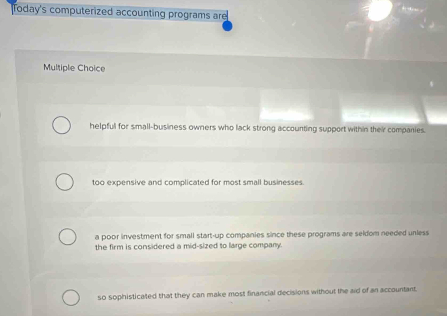 Today's computerized accounting programs are
Multiple Choice
helpful for small-business owners who lack strong accounting support within their companies.
too expensive and complicated for most small businesses.
a poor investment for small start-up companies since these programs are seldom needed unless
the firm is considered a mid-sized to large company.
so sophisticated that they can make most financial decisions without the aid of an accountant.