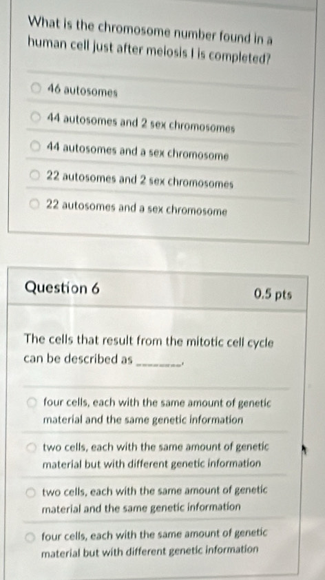 What is the chromosome number found in a
human cell just after meiosis I is completed?
46 autosomes
44 autosomes and 2 sex chromosomes
44 autosomes and a sex chromosome
22 autosomes and 2 sex chromosomes
22 autosomes and a sex chromosome
Question 6 0.5 pts
The cells that result from the mitotic cell cycle
can be described as_
four cells, each with the same amount of genetic
material and the same genetic information
two cells, each with the same amount of genetic
material but with different genetic information
two cells, each with the same amount of genetic
material and the same genetic information
four cells, each with the same amount of genetic
material but with different genetic information