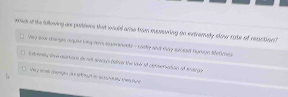 Which of the following are problems that would arise from measuring an extremely slow rate of reaction?
Very slow changes require long-term expenments = costly and may exceed human lifetimes
. Exarsmey slow reactions do not always follow the law of conservation of energy
Very small changes are difficult to accurately measure