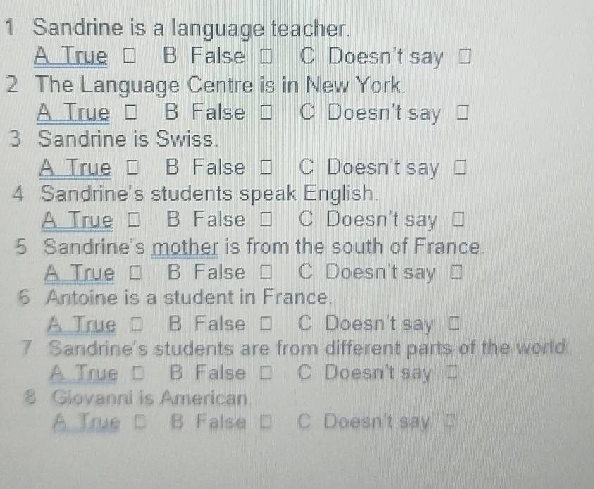 Sandrine is a language teacher.
A True B False C Doesn't say
2 The Language Centre is in New York.
A True B False C Doesn't say
3 Sandrine is Swiss.
A True B False C Doesn't say
4 Sandrine's students speak English.
A True B False C Doesn't say
5 Sandrine's mother is from the south of France.
A True □ B False □ C Doesn't say
6 Antoine is a student in France.
A True □ B False □ C Doesn't say
7 Sandrine's students are from different parts of the world.
A True □ B False □ C Doesn't say
8 Giovanni is American
A True □ B False C Doesn't say