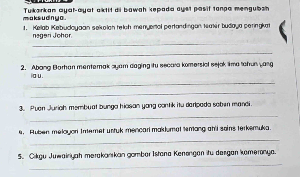 Tukarkan ayat-ayat aktif di bawah kepada ayat pasif tanpa mengubah 
mak sudnya . 
1. Kelab Kebudayaan sekolah telah menyertai pertandingan teater budaya peringkat 
negeri Johor. 
_ 
_ 
2. Abang Borhan menternak ayam daging itu secara komersial sejak lima tahun yang 
lalu. 
_ 
_ 
3. Puan Juriah membuat bunga hiasan yang cantik itu daripada sabun mandi. 
_ 
4. Ruben melayari Internet untuk mencari maklumat tentang ahli sains terkemuka. 
_ 
_ 
5. Cikgu Juwairiyah merakamkan gambar Istana Kenangan itu dengan kameranya.