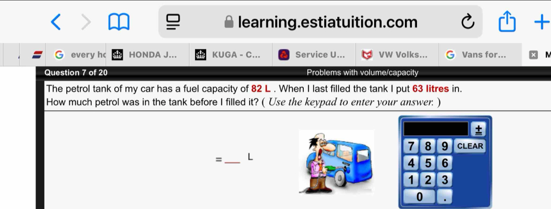 learning.estiatuition.com + 
every h HONDA J... KUGA - C... Service U... VW Volks... Vans for... M 
Question 7 of 20 Problems with volume/capacity 
The petrol tank of my car has a fuel capacity of 82 L. When I last filled the tank I put 63 litres in. 
How much petrol was in the tank before I filled it? ( Use the keypad to enter your answer. ) 
±
7 8 9 CLEAR 
=_ L
4 5 6
1 2 3
0 .