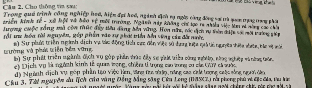 gio.
Keo đài cho các vùng khuất
Câu 2. Cho thông tin sau:
Trong quá trình công nghiệp hoá, hiện đại hoá, ngành dịch vụ ngày càng đóng vai trò quan trọng trong phát
triển kinh tế - xã hội và bảo vệ môi trường. Ngành này không chỉ tạo ra nhiều việc làm và nâng cao chất
lượng cuộc sống mà còn thúc đầy tiêu dùng bền vững. Hơn nữa, các dịch vụ thân thiện với môi trường giúp
tối ưu hóa tài nguyên, góp phần vào sự phát triển bền vững của đất nước.
a) Sự phát triển ngành dịch vụ tác động tích cực đến việc sử dụng hiệu quả tài nguyên thiên nhiên, bảo vệ môi
trường và phát trịển bền vững.
b) Sự phát triển ngành dịch vụ góp phần thúc đầy sự phát triển công nghiệp, nông nghiệp và nông thôn.
c) Dịch vụ là ngành kinh tế quan trọng, chiếm tỉ trọng cao trong cơ cầu GDP cả nước.
d) Ngành dịch vụ góp phần tạo việc làm, tăng thu nhập, nâng cao chất lượng cuộc sống người dân.
Câu 3. Tài nguyên du lịch của vùng Đồng bằng sông Cửu Long (ĐBSCL) rất phong phủ và độc đáo, thu hút
và ngoài nước, Vùng này nổi bật với hệ thống sông ngài chẳng chịt, các chợ nổi, và