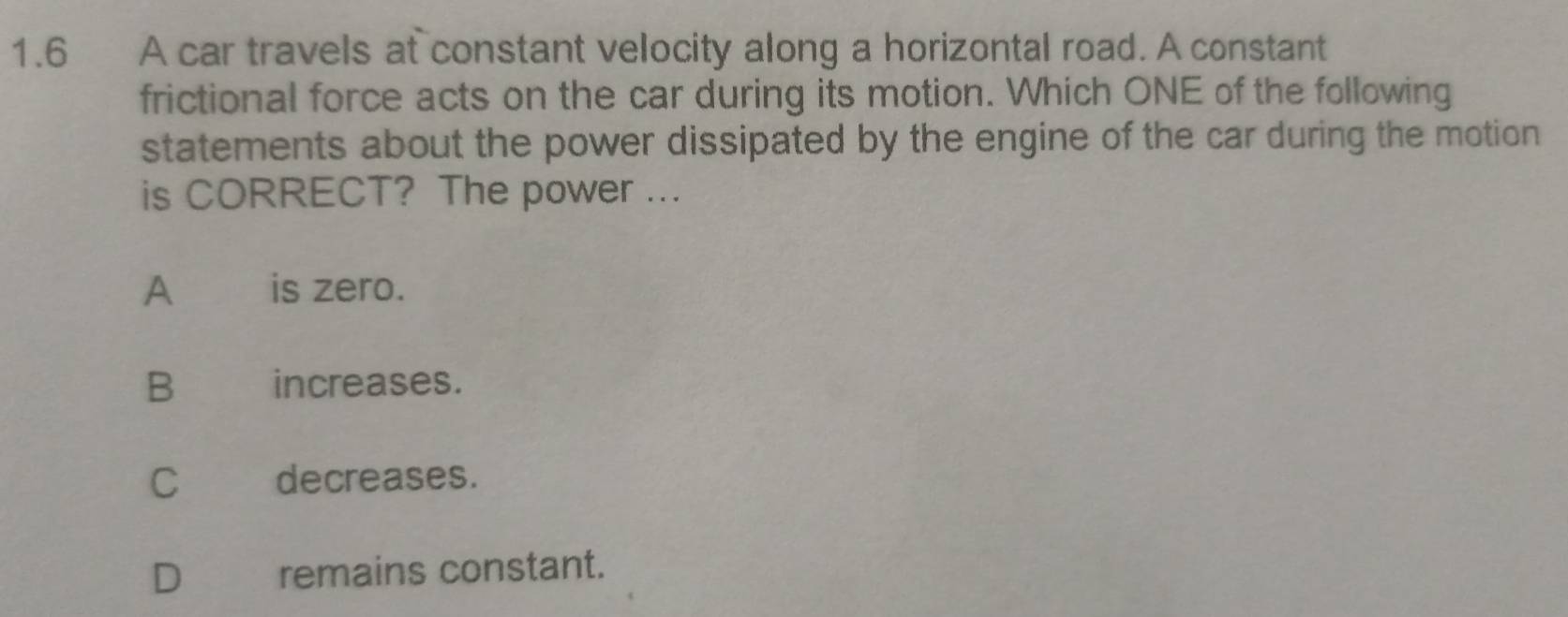 1.6 A car travels at constant velocity along a horizontal road. A constant
frictional force acts on the car during its motion. Which ONE of the following
statements about the power dissipated by the engine of the car during the motion
is CORRECT? The power ...
A is zero.
B a increases.
Cdecreases.
Dremains constant.