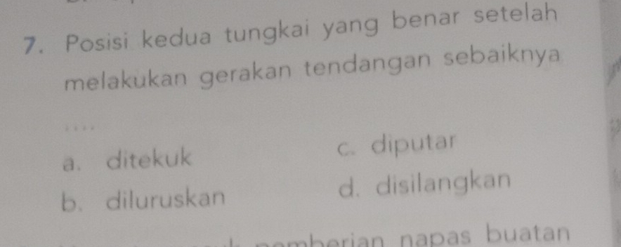 Posisi kedua tungkai yang benar setelah
melakukan gerakan tendangan sebaiknya
; ; . .
a. ditekuk c. diputar
b. diluruskan d. disilangkan
amberian napas buatan