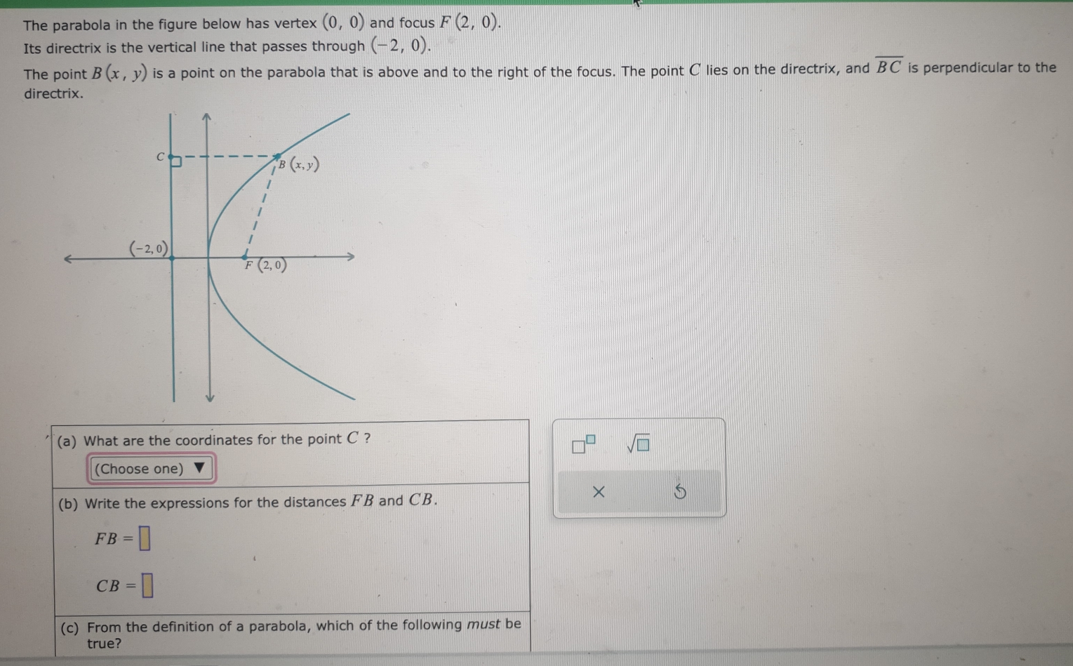 The parabola in the figure below has vertex (0,0) and focus F(2,0).
Its directrix is the vertical line that passes through (-2,0).
The point B(x,y) is a point on the parabola that is above and to the right of the focus. The point C lies on the directrix, and overline BC is perpendicular to the
dire
(a) What are the coordinates for the point C ?
sqrt(□ )
(Choose one)
(b) Write the expressions for the distances FB and CB.
× 5
FB=□
CB=□
(c) From the definition of a parabola, which of the following must be
true?