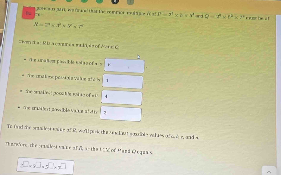 previous part, we found that the common multiple f of P=2^3* 3* 5^4 and Q=2^0* 5^2* 7^2 must be of 
6um:
R=2^a* 3^b* 5^c* 7^d
Given that R is a common multiple of P and Q, 
the smallest possible value of a is 6
the smallest possible value of 6 is 1
the smallest possible value of c is 4
the smallest possible value of d is 2
To find the smallest value of R, we'll pick the smallest possible values of a, b, c, and d. 
Therefore, the smallest value of R, or the LCM of P and Q equals:
2□ * 3□ * 5□ * 5□ * 7^(□)