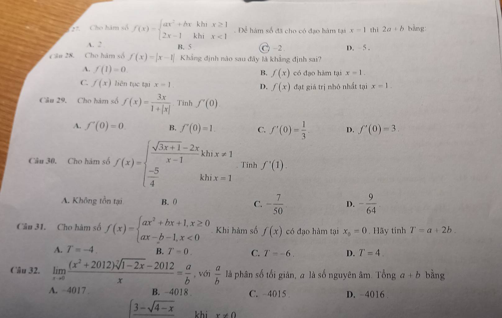 Cho hàm số f(x)=beginarrayl ax^2+bxkhix≥ 1 2x-1khix<1endarray.. Để hàm số đã cho có đạo hàm tại x=1 thì 2a+b bằng:
A. 2 B. 5 C) -2 . D.  5 .
Câu 28. Cho hàm số f(x)=|x-1| Khẳng định nào sau đây là khẳng định sai?
A. f(1)=0.
B. f(x) có đạo hàm tại x=1.
C. f(x) liên tục tại x=1.
D. f(x) đạt giá trị nhỏ nhất tại x=1.
Câu 29. Cho hàm số f(x)= 3x/1+|x| . Tinh f'(0)
A. f'(0)=0. B. f'(0)=1. C. f'(0)= 1/3 .
D. f'(0)=3.
Câu 30. Cho hàm số f(x)=beginarrayl  (sqrt(3x+1)-2x)/x-1 khix!= 1  (-5)/4 khx=1endarray. Tính f'(1).
A. Không tồn tại B. 0 D. - 9/64 .
C. - 7/50 
Câu 31. Cho hàm số f(x)=beginarrayl ax^2+bx+1,x≥ 0 ax-b-1,x<0endarray. Khi hàm số f(x) có đạo hàm tại x_0=0. Hãy tính T=a+2b.
A. T=-4. B. T=0. C. T=-6. D. T=4.
Câu 32. limlimits _xto 0 ((x^2+2012)sqrt[7](1-2x)-2012)/x = a/b  , với  a/b  là phân số tối giản, a là số nguyên âm. Tổng a+b bằng
A. −4017 . B. -4018 . C. -4015 . D. -4016 .
∈t _ 3-sqrt(4-x) khi x!= 0