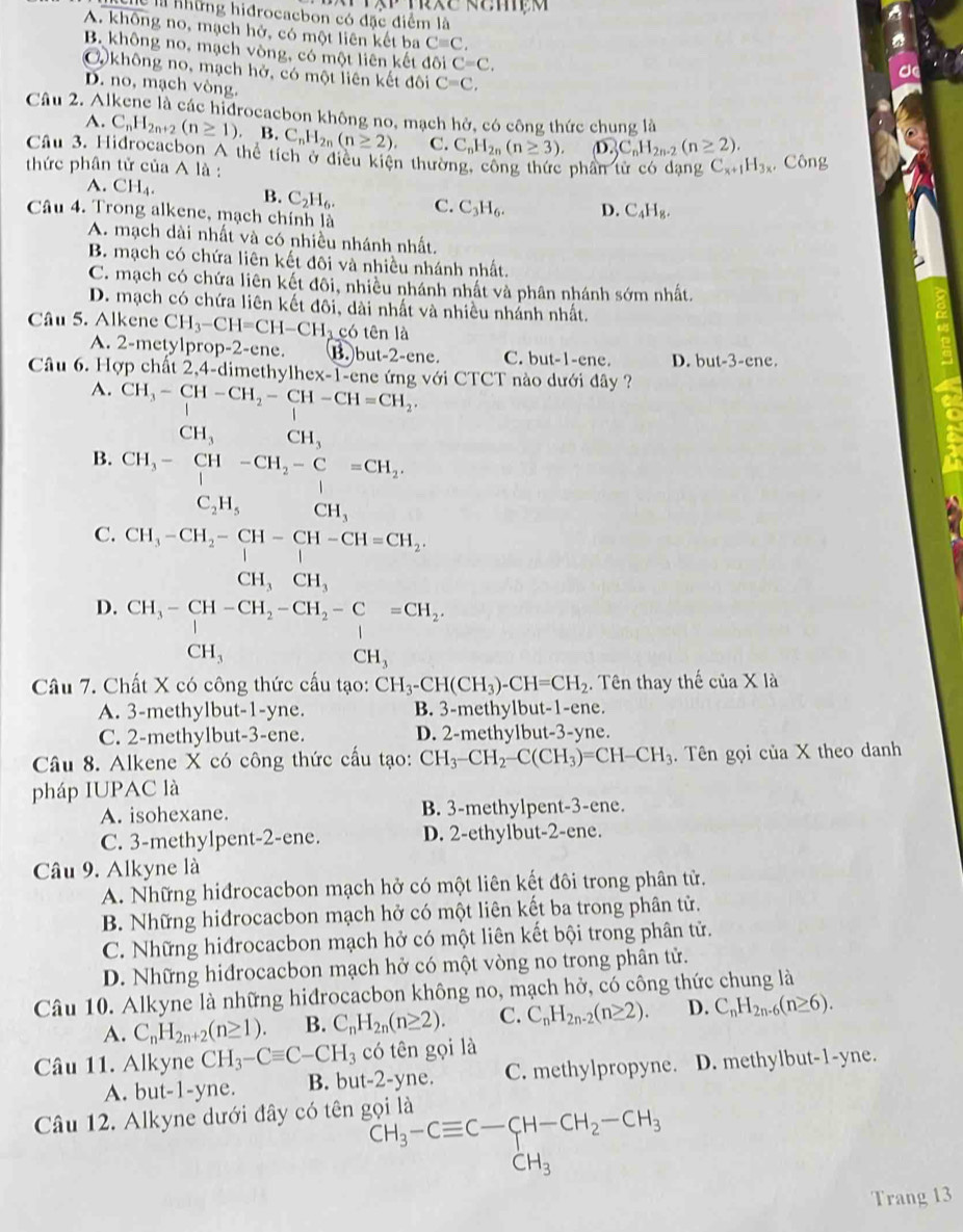 những hidrocacbon có đặc điểm là
A. không no, mạch hở, có một liên kết ba Cequiv C,
B. không no, mạch vòng, có một liên kết đôi C=C,
O không no, mạch hở, có một liên kết đôi C=C,
D. no, mạch vòng.
Câu 2. Alkene là các hidrocaebon không no, mạch hở, có công thức chung là
A. C_nH_2n+2(n≥ 1). B. C_nH_2n(n≥ 2). C. C_nH_2n(n≥ 3). O_nC_nH_2n-2(n≥ 2(n≥ 2).
Câu 3. Hidrocacbon A thể tích ở điều kiện thường, công thức phân tử có dạng C_x+1H_3x.. Công
thức phân tử của Ala
A. CH_4. B. C_2H_6. C. C_3H_6. D. C_4H_8.
Câu 4. Trong alkene, mạch chính là
A. mạch dài nhất và có nhiều nhánh nhất.
B. mạch có chứa liên kết đôi và nhiều nhánh nhất.
C. mạch có chứa liên kết đôi, nhiều nhánh nhất và phân nhánh sớm nhất.
D. mạch có chứa liên kết đôi, dài nhất và nhiều nhánh nhất.
Câu 5. Alkene CH_3-CH=CH-CH_3c6 tên là
A. 2-metylprop-2-ene. B. but-2-ene. C. but-1-ene. D. but-3-ene.
Câu 6. Hợp chất 2,4-dimethylhex-1-ene ứng với CTCT nào dưới đây ?
A. CH_3-CH-CH_2-CH-CH=CH_2.
CH_3 CH_3
B. CH_3-CH-CH_2-C=CH_2.
C_2H_5 CH_3
C. CH_3-CH_2-CH-CH-CH=CH_2.
CH_3CH_3
D. beginarrayr CH_3-CH-CH_2-CH_2-C=CH_2, CH_3endarray
Câu 7. Chất X có công thức cấu tạo: CH_3-CH(CH_3)-CH=CH_2. Tên thay thế của X là
A. 3-methylbut-1-yne. B. 3-methylbut-1-ene.
C. 2-methylbut-3-ene. D. 2-methylbut-3-yne.
Câu 8. Alkene X có công thức cấu tạo: CH_3-CH_2-C(CH_3)=CH-CH_3.  Tên gọi của X theo danh
pháp IUPAC là
A. isohexane. B. 3-methylpent-3-ene.
C. 3-methylpent-2-ene. D. 2-ethylbut-2-ene.
Câu 9. Alkyne là
A. Những hiđrocacbon mạch hở có một liên kết đôi trong phân tử.
B. Những hidrocacbon mạch hở có một liên kết ba trong phân tử.
C. Những hiđrocacbon mạch hở có một liên kết bội trong phân tử.
D. Những hiđrocacbon mạch hở có một vòng no trong phân tử.
Câu 10. Alkyne là những hiđrocacbon không no, mạch hở, có công thức chung là
A. C_nH_2n+2(n≥ 1). B. C_nH_2n(n≥ 2). C. C_nH_2n-2(n≥ 2). D. C_nH_2n-6(n≥ 6).
Câu 11. Alkyne CH_3-Cequiv C-CH_3 có tên gọi là
A. but-1-yne. B. but-2-yne. C. methylpropyne. D. methylbut-1-yne.
Câu 12. Alkyne dưới đây có tên gọi là
CH_3-Cequiv C-CH-CH_2-CH_3
Trang 13