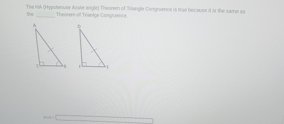 The HA (Hypotenuse Acute angle) Theorem of Triangle Congruence is true because it is the same as 
the _Theorem of Trianlge Congruence. 

Blank 1