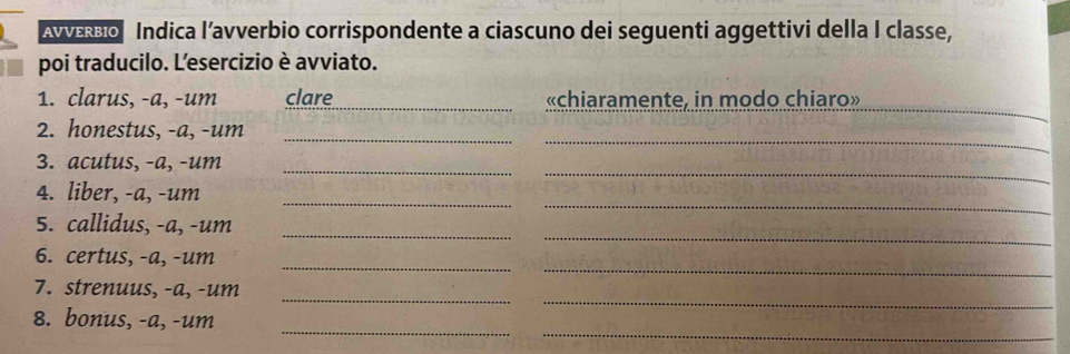 AvεBo Indica l’avverbio corrispondente a ciascuno dei seguenti aggettivi della I classe, 
poi traducilo. Lesercizio è avviato. 
_ 
_ 
1. clarus, -a, -um clare «chiaramente, in modo chiaro» 
_ 
2. honestus, -a, -um_ 
_ 
_ 
3. acutus, -a, -um 
_ 
_ 
4. liber, -a, -um 
_ 
5. callidus, -a, -um_ 
_ 
_ 
6. certus, -a, -um 
_ 
_ 
7. strenuus, -a, -um 
__ 
8. bonus, -a, -um