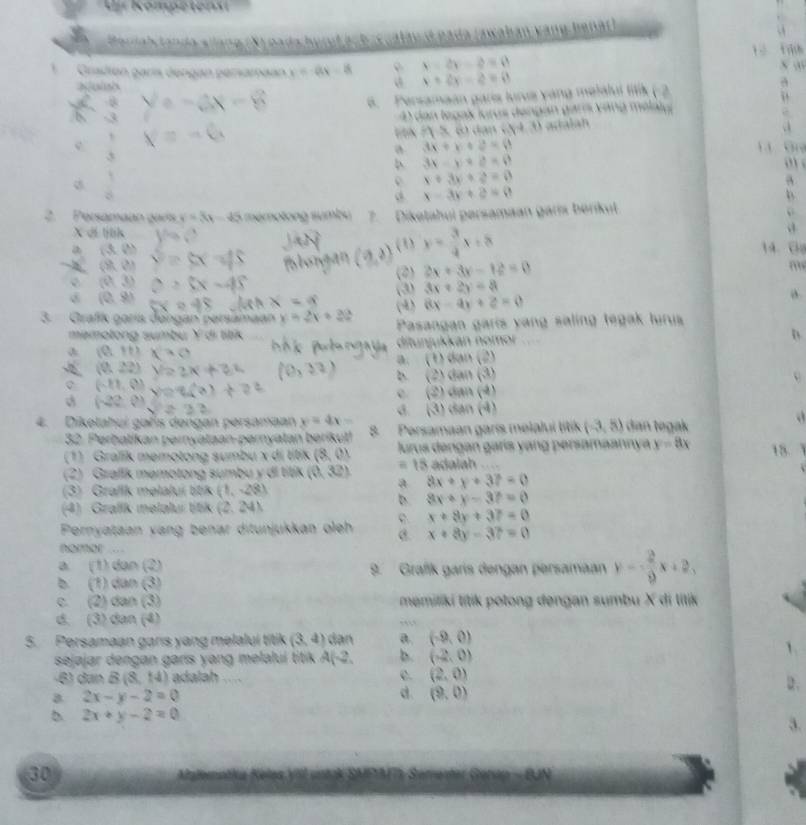 Ur Kompetens
landa sllang (X) pads hurul acb-cualau d pada (awahan vàng henát)
   
*Gradión garís dengan pérsaméan x=ax-8 x=2y-2=0
Nush
x+2y-z=0
a 6. Persamaan garis lurus yang melalul titik (-2
dan tegas loros dengan gars váng mélaly .
EX P 5, 6 dan 04.3) adalah
c 1     G
3
a 3x+x+2=0
3x-y+z=0
o
2
x+3y+2=0
x-3y+2=0
2. Persamaan gars y=3x-45 mémotong  sumb s  Diketahul persamaan garis bérikut “
X di lịnh
(3) y= 3/4 x+8
a (x,b) 14.  C
(9k,0)
(01,3) (2) 2x+3y-12=0
m
(0,9) (3) 3x+2y=8
(4) 8x-4y+2=0 a
3.  Grafík garís dangan persamaan x=2x+32 Pasangan garis yang saling tegak turus
memolong sumbu Ý di titik
(0,+1) ditunjukkan nomor
(0,22) a. ( t)clan(2)
(2)sqrt()an(4)
(-11,0)
(2)cith)
(-22,0)
d (3)Longleftrightarrow (4)
4. Diketahui gañs dengan persamaan y=4x- Persamaan garís melaluí lítik (-3,5) dan tegak
32. Perbatikan pərnyataan-pərnyatan berikut!
(1) Gralik memotong sumbu x di titik (8,0) lurus dəngan garís yang persamaannya y=8x 15 1
(2) Grafik məmotong sumbu y di titik (0,32) a = 15 adalah
8x+y+37=0
(3) Graflk məlalui titik (1,-28)
D. 8x+y-37=0
(4) Grafk melalui títik (2,241
C. x+8y+37=0
Pernyataan yang benar ditunjukkan oleh @. x+8y-37=0
nomor …
a (1)tan (2)
9. Grafík garís dengan persamaan y= 2/9 x+2,
b 7)csh/36°
c 2100/h(3 memiliki lítik polong dengan sumbu X di litik
d. (3) dan (4)
5. Persamaan gars yang melalui titik (3,4) dạn a. (-9,0)
sejajar dengan garis yang melaluí titik A( 2 b. (-2,0)
-6) dan B(8,14) adalah .... C. (2,0)
a 2x-y-2=0
d. (9,0)
2x+y-2=0
30