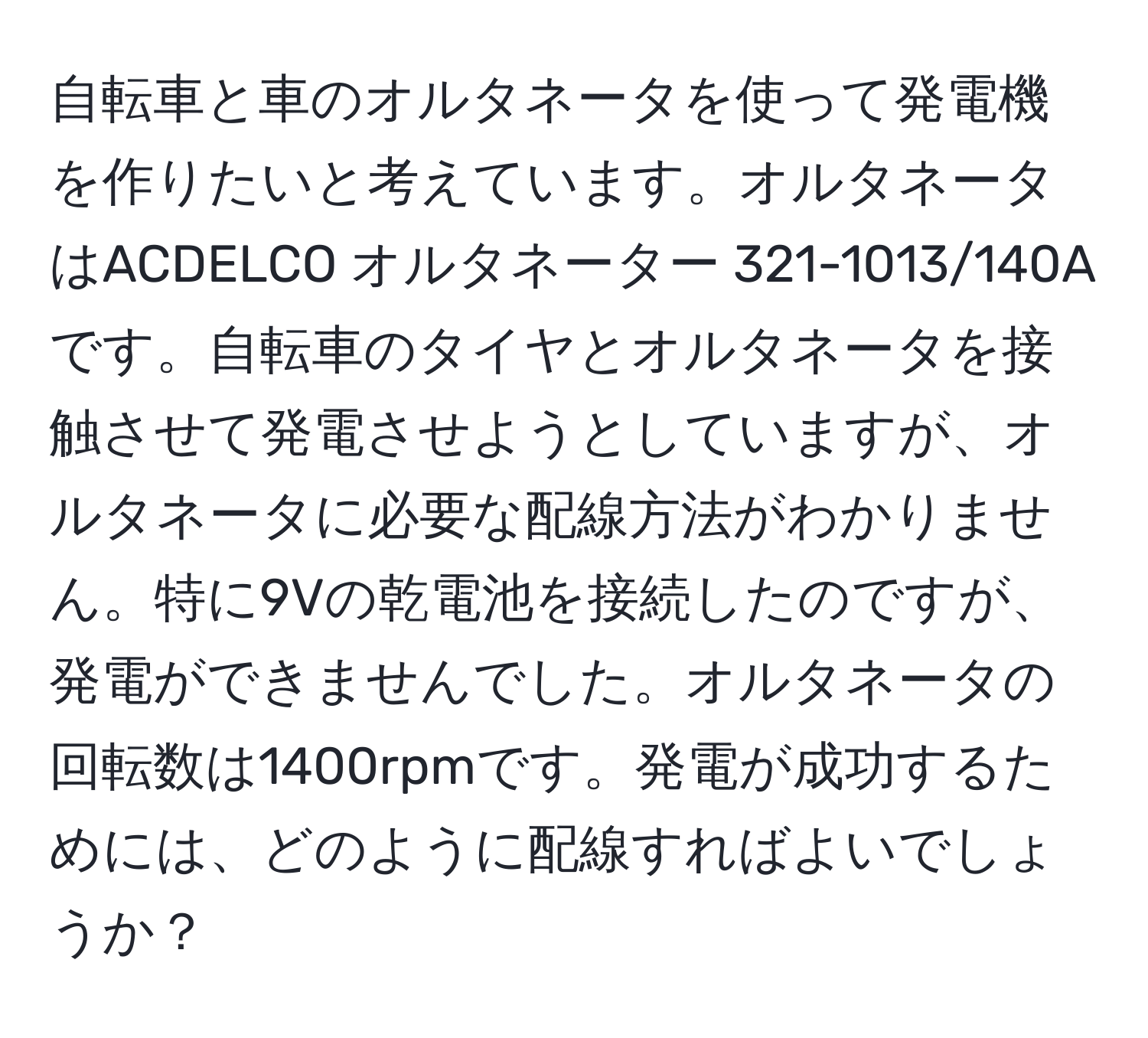 自転車と車のオルタネータを使って発電機を作りたいと考えています。オルタネータはACDELCO オルタネーター 321-1013/140Aです。自転車のタイヤとオルタネータを接触させて発電させようとしていますが、オルタネータに必要な配線方法がわかりません。特に9Vの乾電池を接続したのですが、発電ができませんでした。オルタネータの回転数は1400rpmです。発電が成功するためには、どのように配線すればよいでしょうか？