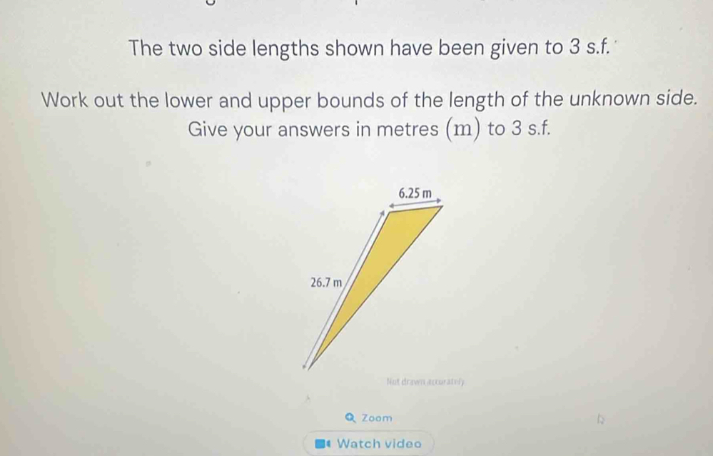 The two side lengths shown have been given to 3 s.f. 
Work out the lower and upper bounds of the length of the unknown side. 
Give your answers in metres (m) to 3 s.f. 
Q Zoom 
Watch video