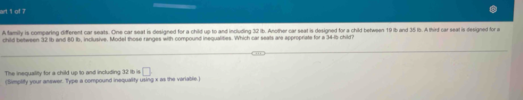 art 1 of 7 
A family is comparing different car seats. One car seat is designed for a child up to and including 32 lb. Another car seat is designed for a child between 19 Ib and 35 Ib. A third car seat is designed for a 
child between 32 Ib and 80 Ib, inclusive. Model those ranges with compound inequalities. Which car seats are appropriate for a 34-lb child? 
The inequality for a child up to and including 32 Ib is □. 
(Simplify your answer. Type a compound inequality using x as the variable.)