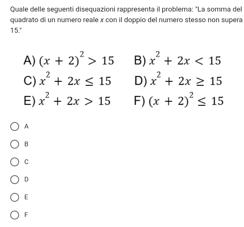 Quale delle seguenti disequazioni rappresenta il problema: "La somma del
quadrato di un numero reale x con il doppio del numero stesso non supera
15."
A) (x+2)^2>15 B) x^2+2x<15</tex>
C) x^2+2x≤ 15 D) x^2+2x≥ 15
E) x^2+2x>15 F) (x+2)^2≤ 15
A
B
C
D
E
F