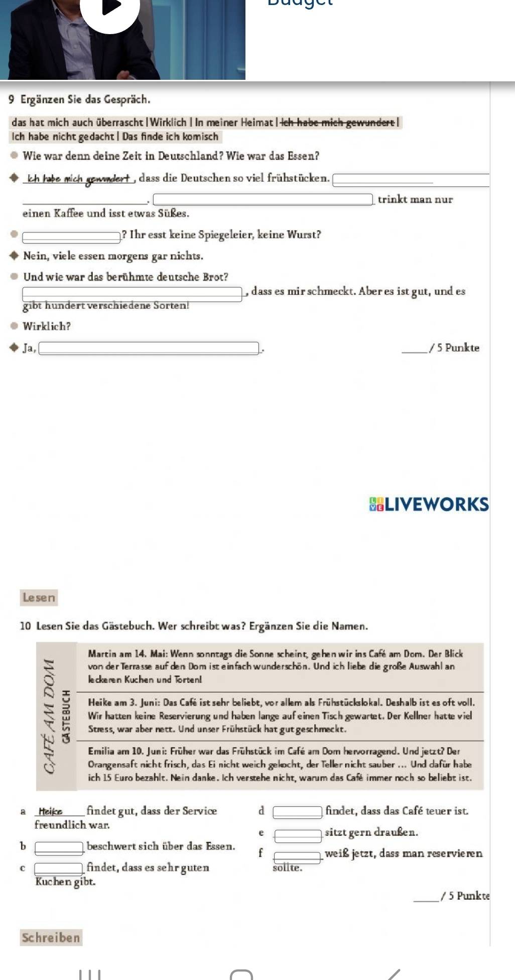 Bauget
9 Ergänzen Sie das Gespräch.
das hat mich auch überrascht|Wirklich| In meiner Heimat|Ich habe mich gewundert|
Ich habe nicht gedacht | Das finde ich komisch
Wie war denn deine Zeit in Deutschland? Wie war das Essen?
kh hie mich gewndert , dass die Deutschen so viel frühstücken.
□ trinkt man nur
einen Kaffee und isst etwas Süßes.
? Ihr esst keine Spiegeleier, keine Wurst?
Nein, viele essen morgens gar nichts.
Und wie war das berühmte deutsche Brot?
, dass es mirschmeckt. Aber es istgut, und es
gibt hundert verschiedene Sorten!
Wirklich?
Ja, [ (-3,4) _/ 5 Punkte
BLIVEWORKS
Lesen
10 Lesen Sie das Gästebuch. Wer schreibt was? Ergänzen Sie die Namen.
Martin am 14. Mai: Wenn sonntags die Sonne scheint, gehen wir ins Café am Dom. Der Blick
von der Terrasse auf den Dom ist einfach wunderschön. Und ich liebe die große Auswahl an
leckeren Kuchen und Torten
Heike am 3. Juni: Das Café ist sehr beliebt, vor allem als Frühstückslokal. Deshalb ist es oft voll.
Wir hatten keine Reservierung und haben lange aufeinen Tisch gewartet. Der Kellner hatte vie
Stress, war aber nett. Und unser Frühstück hat gut geschmeckt.
Emilia am 10. Juni: Früher war das Frühstück im Café am Dom hervorragend. Und jetzt? Der
Orangensaft nicht frisch, das Ei nicht weich gekocht, der Teller nicht sauber ... Und dafür habe
ich 15 Euro bezahlt. Nein danke. Ich verstehe nicht, warum das Café immer noch so beliebt ist.
a Heike findet gut, dass der Service d □ findet, dass das Café teuer ist.
freundlich war.
e □ sitzt gern draußen.
b □ beschwert sich über das Essen. f □ weiß jetzt, dass man reserviern
C □ findet, dass es sehr guten sollte.
Kuchen gibt.
_/ 5 Punkte
Schreiben