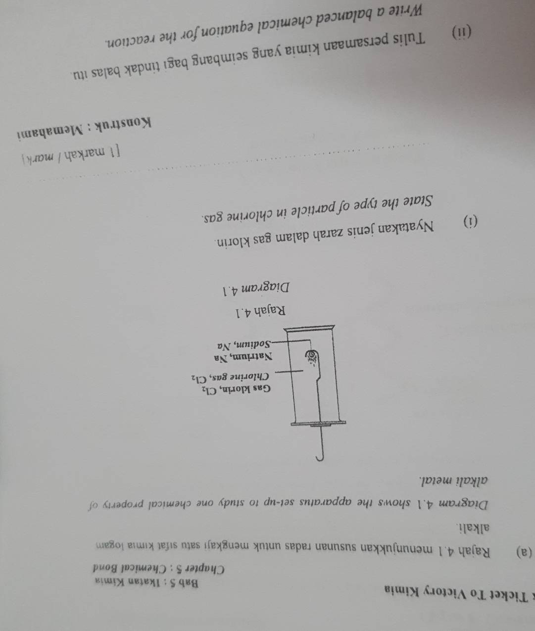 Ticket To Victory Kimia
Bab 5 : Ikatan Kimia
Chapter 5 : Chemical Bond
(a) Rajah 4.1 menunjukkan susunan radas untuk mengkaji satu sifat kımia logam
alkali.
Diagram 4.1 shows the apparatus set-up to study one chemical property of
alkali metal.
(i) Nyatakan jenis zarah dalam gas klorin.
State the type of particle in chlorine gas.
[1 markah / mark
Konstruk : Memahami
(ii) Tulis persamaan kimia yang seimbang bagi tindak balas itu.
Write a balanced chemical equation for the reaction.