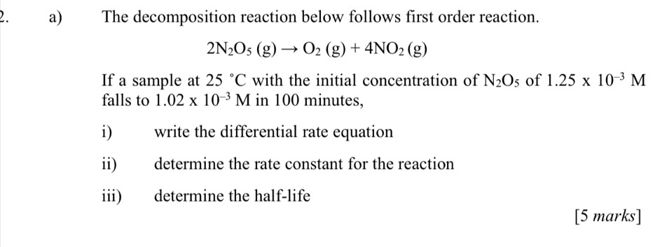 The decomposition reaction below follows first order reaction.
2N_2O_5(g)to O_2(g)+4NO_2(g)
If a sample at 25°C with the initial concentration of N_2O_5 of 1.25* 10^(-3)M
falls to 1.02* 10^(-3)M in 100 minutes, 
i) write the differential rate equation 
ii) determine the rate constant for the reaction 
iii) determine the half-life 
[5 marks]