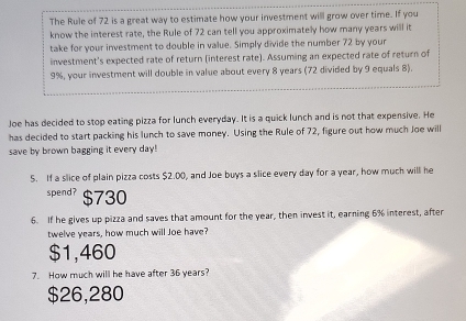 The Rule of 72 is a great way to estimate how your investment will grow over time. If you
know the interest rate, the Rule of 72 can tell you approximately how many years will it
take for your investment to double in value. Simply divide the number 72 by your
investment's expected rate of return (interest rate). Assuming an expected rate of return of
9%, your investment will double in value about every 8 years (72 divided by 9 equals 8).
Joe has decided to stop eating pizza for lunch everyday. It is a quick lunch and is not that expensive. He
has decided to start packing his lunch to save money. Using the Rule of 72, figure out how much Joe will
save by brown bagging it every day!
5. If a slice of plain pizza costs $2.00, and Joe buys a slice every day for a year, how much will he
spend? $730
6. If he gives up pizza and saves that amount for the year, then invest it, earning 6% interest, after
twelve years, how much will Joe have?
$1,460
7. How much will he have after 36 years?
$26,280