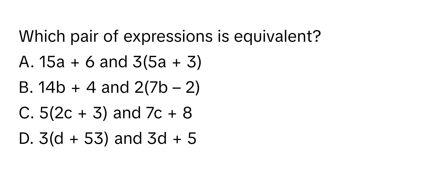 Which pair of expressions is equivalent?
 

A. 15a + 6 and 3(5a + 3)
B. 14b + 4 and 2(7b – 2)
C. 5(2c + 3) and 7c + 8
D. 3(d + 53) and 3d + 5