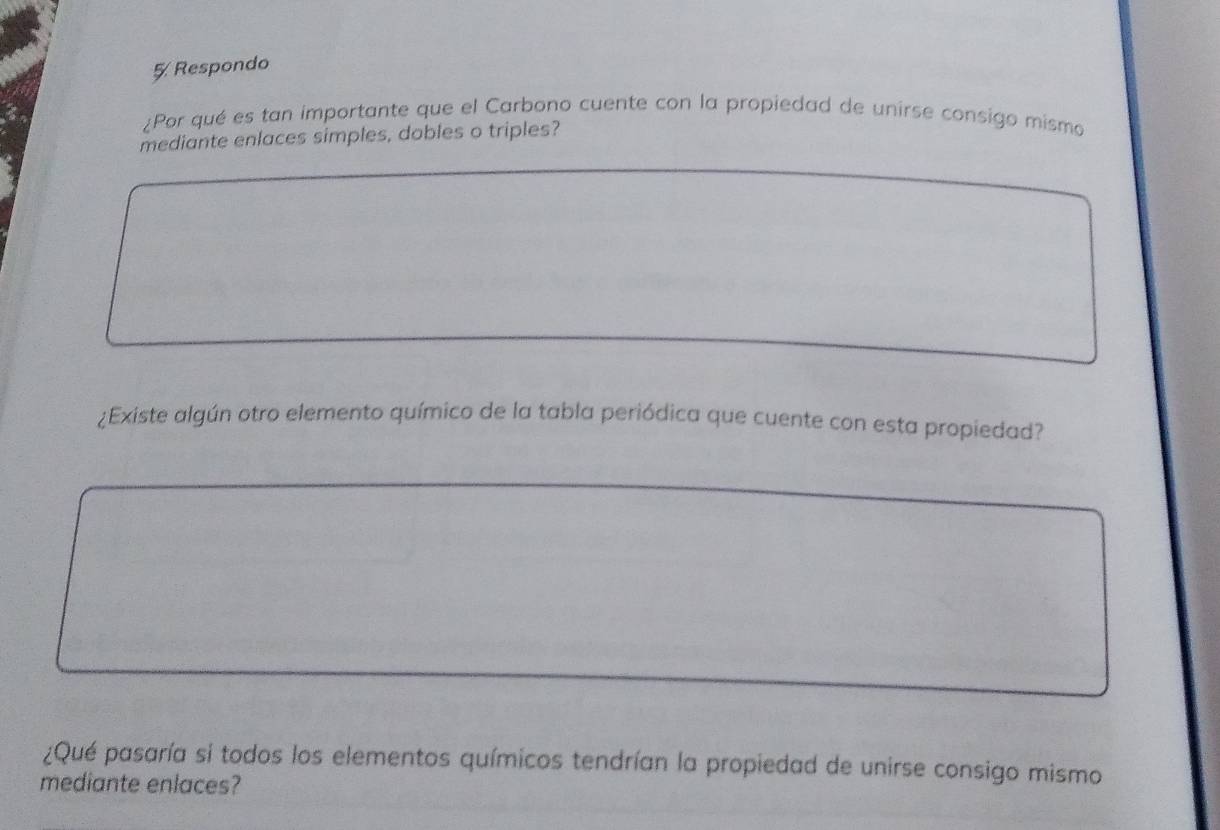 Respondo 
¿Por qué es tan importante que el Carbono cuente con la propiedad de unirse consigo mismo 
mediante enlaces simples, dobles o triples? 
¿Existe algún otro elemento químico de la tabla periódica que cuente con esta propiedad? 
¿Qué pasaría si todos los elementos químicos tendrían la propiedad de unirse consigo mismo 
mediante enlaces?