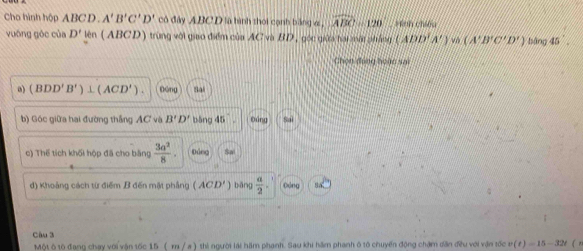 Cha hình hộp ABCD. A'B'C'D' có đây ABC D là hình thời cạnh bằng v , widehat ABC=120° =hnh chiếu
vuông góc của D' lên (ABCD) trùng với giao điểm của AC và BD, gốc giữa hai mất pháng (ADD'A')sin beginpmatrix A'B'C'D'endpmatrix bàng 45°. 
Chọn đóng hoàn sai
a) (BDD'B')⊥ (ACD'). Dóng Sai
b) Góc giữa hai đường thắng AC và B'D' bāng 45° Đúng Sal
c) Thể tích khối hộp đã cho bằng  3a^2/8 . Đúng Sai
d) Khoảng cách từ điểm B đến mặt phẳng (ACD') biāng  a/2 . odeq
Câu 3 v(t)=15-32t ( n
Một ô tô đạng chạy với vận tốc 15 ( m / a ) thi người lái hăm phạnh. Sau khi hăm phanh ô tô chuyến động chạm dân đều với vận tốc