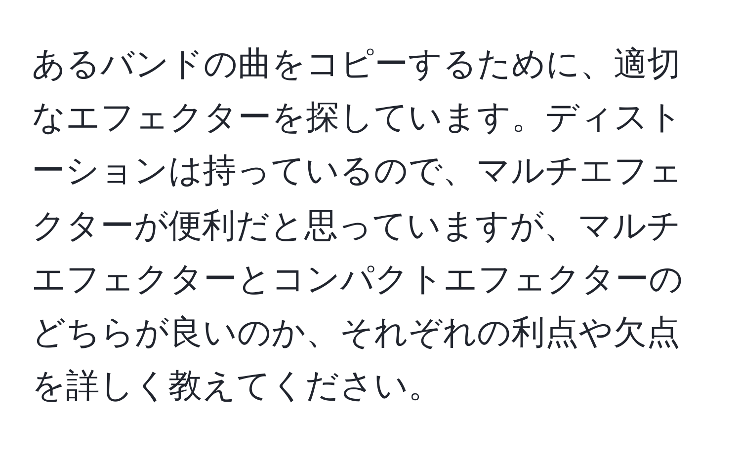 あるバンドの曲をコピーするために、適切なエフェクターを探しています。ディストーションは持っているので、マルチエフェクターが便利だと思っていますが、マルチエフェクターとコンパクトエフェクターのどちらが良いのか、それぞれの利点や欠点を詳しく教えてください。