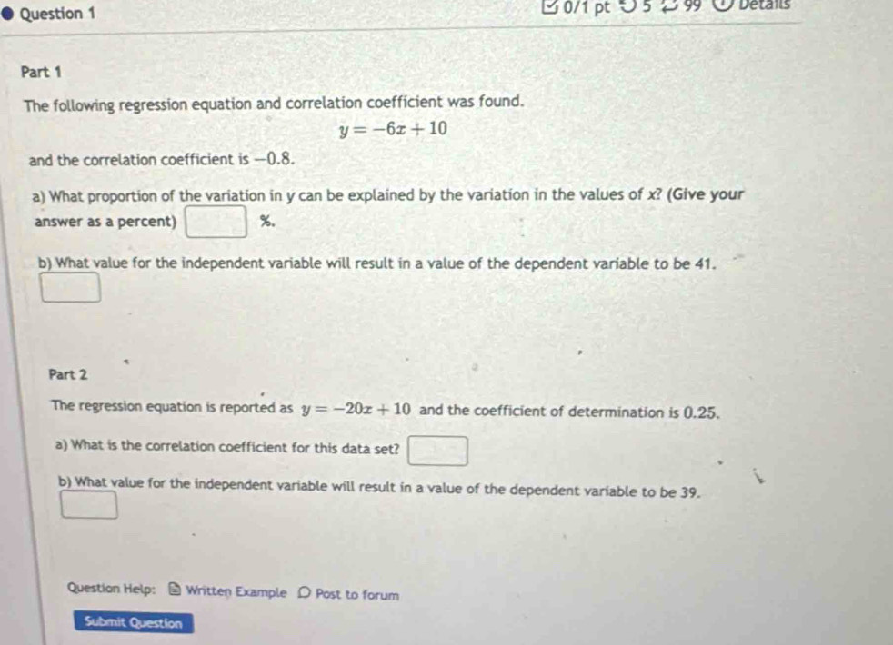 ∪ 5 2 99 ① Details
Part 1
The following regression equation and correlation coefficient was found.
y=-6x+10
and the correlation coefficient is -0.8.
a) What proportion of the variation in y can be explained by the variation in the values of x? (Give your
answer as a percent) %.
b) What value for the independent variable will result in a value of the dependent variable to be 41.
Part 2
The regression equation is reported as y=-20x+10 and the coefficient of determination is 0.25.
a) What is the correlation coefficient for this data set?
b) What value for the independent variable will result in a value of the dependent variable to be 39.
Question Help: # Written Example D Post to forum
Submit Question