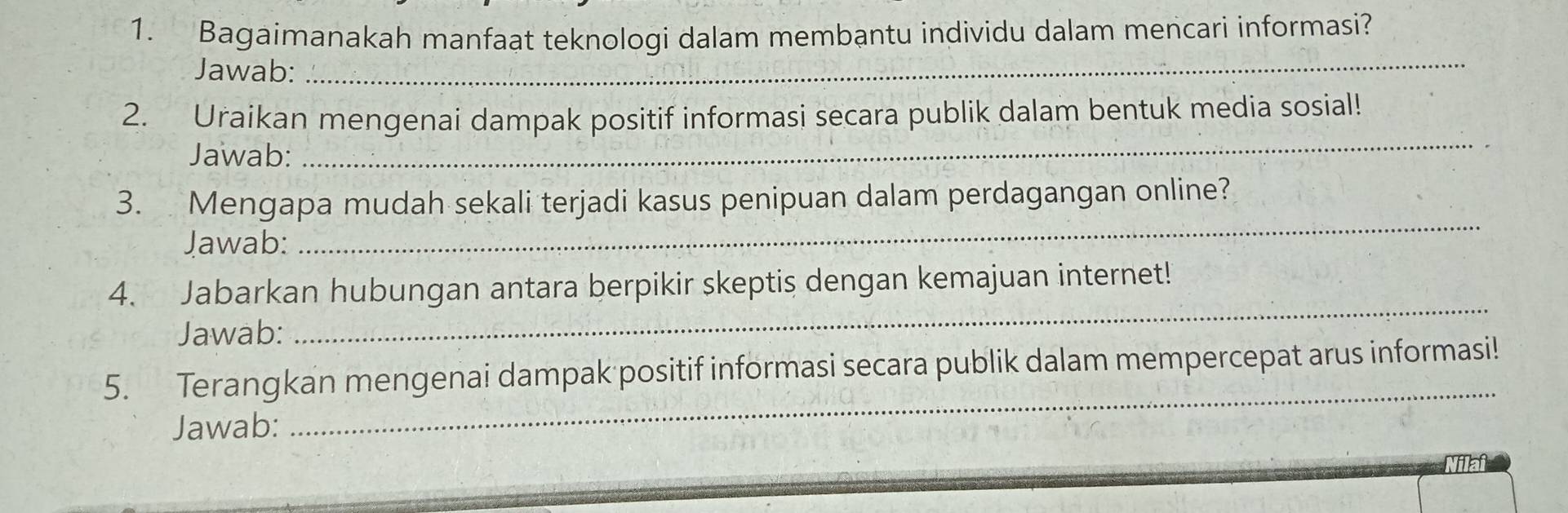 Bagaimanakah manfaat teknologi dalam membantu individu dalam mencari informasi? 
Jawab: 
_ 
2. Uraikan mengenai dampak positif informasi secara publik dalam bentuk media sosial! 
Jawab: 
_ 
3. Mengapa mudah sekali terjadi kasus penipuan dalam perdagangan online? 
Jawab: 
_ 
4. Jabarkan hubungan antara berpikir skeptis dengan kemajuan internet! 
Jawab: 
_ 
_ 
5. Terangkan mengenai dampak positif informasi secara publik dalam mempercepat arus informasi! 
Jawab: