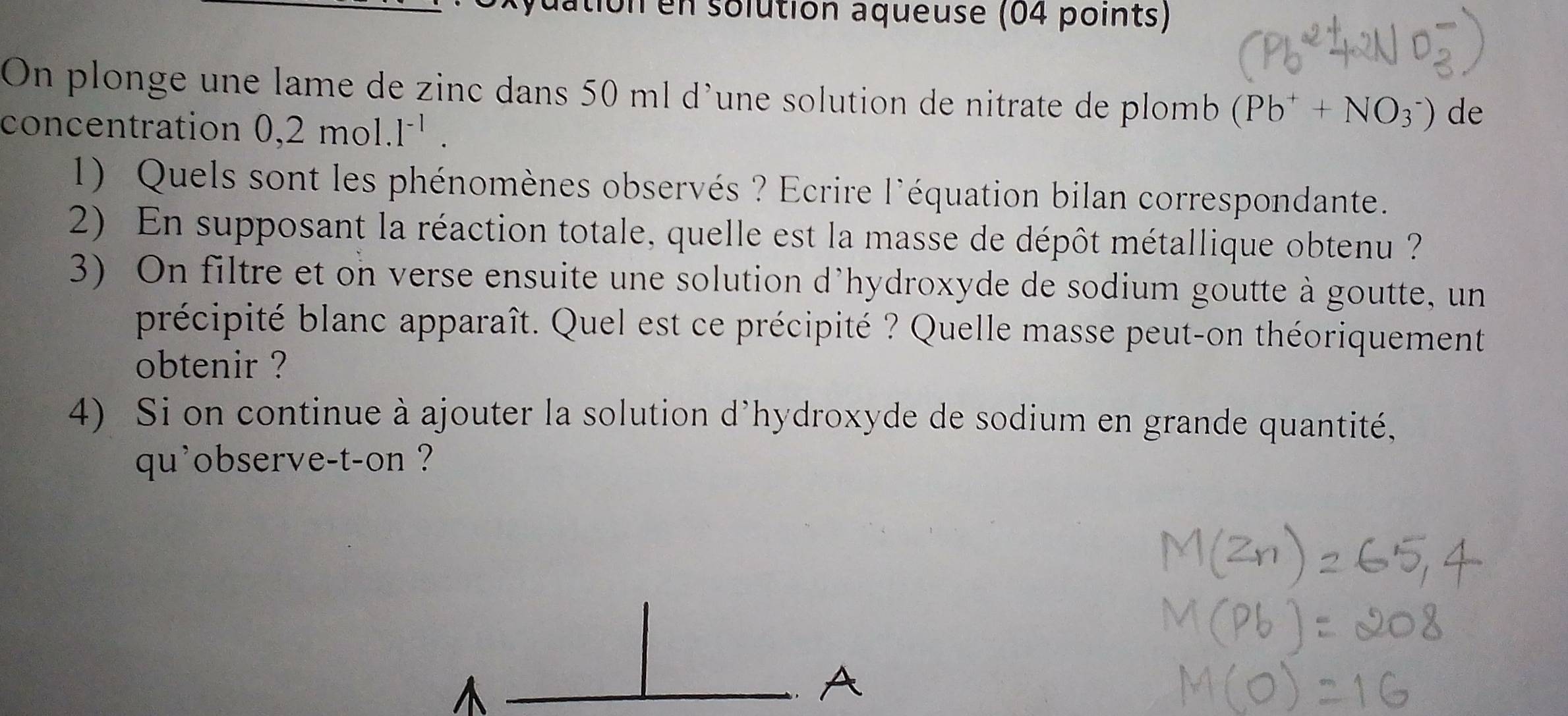 dation en solution aqueuse (04 points) 
On plonge une lame de zinc dans 50 ml d'une solution de nitrate de plomb (Pb^++NO_3^(-) de 
concentration 0,2 mol .1^-1). 
1) Quels sont les phénomènes observés ? Ecrire l'équation bilan correspondante. 
2) En supposant la réaction totale, quelle est la masse de dépôt métallique obtenu ? 
3) On filtre et on verse ensuite une solution d'hydroxyde de sodium goutte à goutte, un 
précipité blanc apparaît. Quel est ce précipité ? Quelle masse peut-on théoriquement 
obtenir ? 
4) Si on continue à ajouter la solution d'hydroxyde de sodium en grande quantité, 
qu'observe-t-on ?