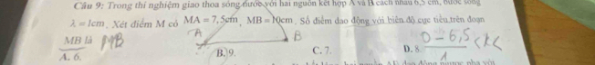 Cầu 9: Trong thi nghiệm giao thoa sóng đước với hai nguồn kết hợp Á và B cách nhau 6,5 cm, đước sống
lambda =1cm Xét điểm M có MA=7,5cm, MB=10cm. Số điểm dao động với biên độ cực tiểu trên đoạn
MB là
A. 6. B. 9. C. 7. D. 8