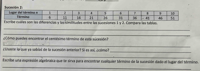 son las diferencias y las similitudes entre las sucesiones 1 y 2. Compara las tablas. 
_ 
_ 
¿Cómo puedes encontrar el centésimo término de esta sucesión? 
_ 
¿Usaste lo que ya sabías de la sucesión anterior? Si es así, ¿cómo? 
_ 
_ 
Escribe una expresión algebraica que te sirva para encontrar cualquier término de la sucesión dado el lugar del término. 
_