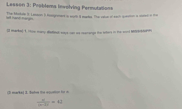 Lesson 3: Problems Involving Permutations 
The Module 3: Lesson 3 Assignment is worth 5 marks. The value of each question is stated in the 
left hand margin. 
(2 marks) 1. How many distinct ways can we rearrange the letters in the word MISSISSIPPI 
(3 marks) 2. Solve the equation for n.
 n!/(n-2)! =42