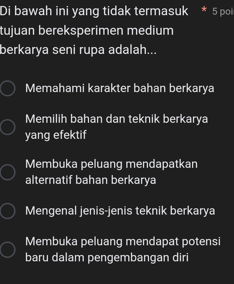 Di bawah ini yang tidak termasuk * 5 poi
tujuan bereksperimen medium
berkarya seni rupa adalah...
Memahami karakter bahan berkarya
Memilih bahan dan teknik berkarya
yang efektif
Membuka peluang mendapatkan
alternatif bahan berkarya
Mengenal jenis-jenis teknik berkarya
Membuka peluang mendapat potensi
baru dalam pengembangan diri